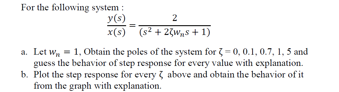 For the following system :
y(s)
x(s)
2
(s² + 23wns + 1)
a. Let Wn =
1, Obtain the poles of the system for 3 = 0, 0.1, 0.7, 1, 5 and
guess the behavior of step response for every value with explanation.
b. Plot the step response for every above and obtain the behavior of it
from the graph with explanation.