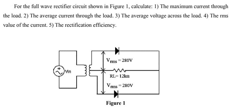 For the full wave rectifier circuit shown in Figure 1, calculate: 1) The maximum current through
the load. 2) The average current through the load. 3) The average voltage across the load. 4) The rms
value of the current. 5) The rectification efficiency.
Vms = 280V
Vin
RL= 12ks2
Vrms = 280V
Figure 1
