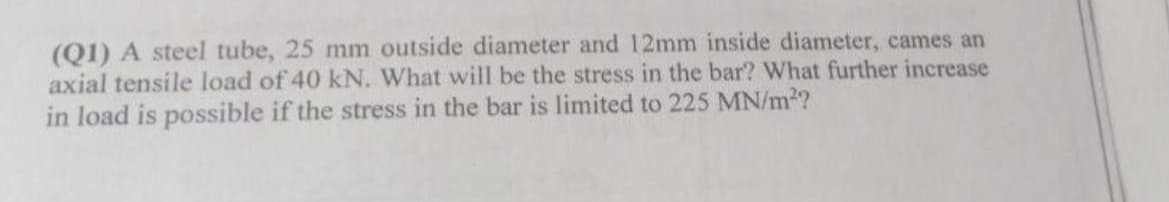 (Q1) A steel tube, 25 mm outside diameter and 12mm inside diameter, cames an
axial tensile load of 40 kN. What will be the stress in the bar? What further increase
in load is possible if the stress in the bar is limited to 225 MN/m²?