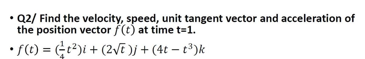 • Q2/ Find the velocity, speed, unit tangent vector and acceleration of
the position vector f(t) at time t=1.
• ƒ (t) = (²-t²)i + (2√t )j + (4t − t³)k