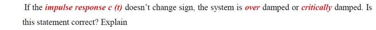 If the impulse response c (t) doesn't change sign, the system is over damped or critically damped. Is
this statement correct? Explain