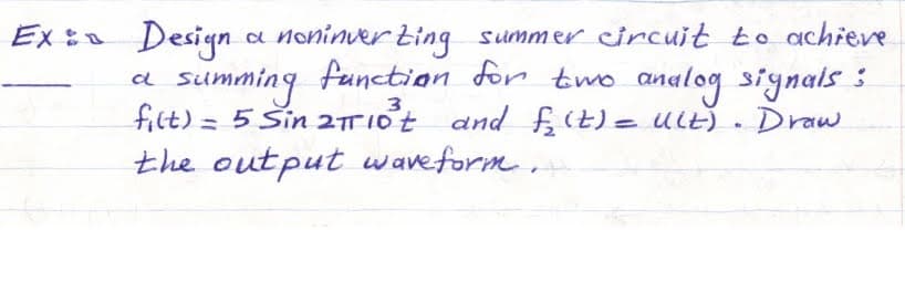 Ex: Design a noninverting summer circuit to achieve
a
3
summing function for two analog signals 3
filt) = 5 Sin 2πT 10³t and f(t) = Ult). Draw
the output waveform.