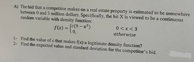 A) The bid that a competitor makes on a real estate property is estimated to be somewhere
between 0 and 3 million dollars. Specifically, the bit X is viewed to be a continuous
random variable with density function:
{c(9 - x²)
f(x) = (0.
0<x<3
%3D
otherwise
1- Find the value of c that makes f(x) a legitimate density function?
2- Find the expected value and standard deviation for the competitor's bid.
