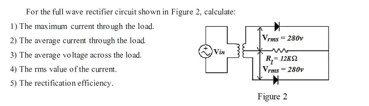 For the full wave rectifier circuit shown in Figure 2, calculate:
1) The maximum current thro ugh the load.
2) The average current through the load.
Vrms = 280v
Vin
3) The average voltage across the load.
= 12K2
4) The rms value of the current.
Vrms = 280v
5) The rectification efficiency.
Figure 2
