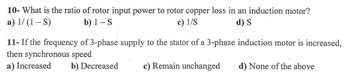 10- What is the ratio of rotor input power to rotor copper loss in an induction motor?
a) 1/(1-S)
b) 1 - S
c) 1/S
d) S
11- If the frequency of 3-phase supply to the stator of a 3-phase induction motor is increased,
then synchronous speed
a) Increased
b) Decreased
c) Remain unchanged
d) None of the above
