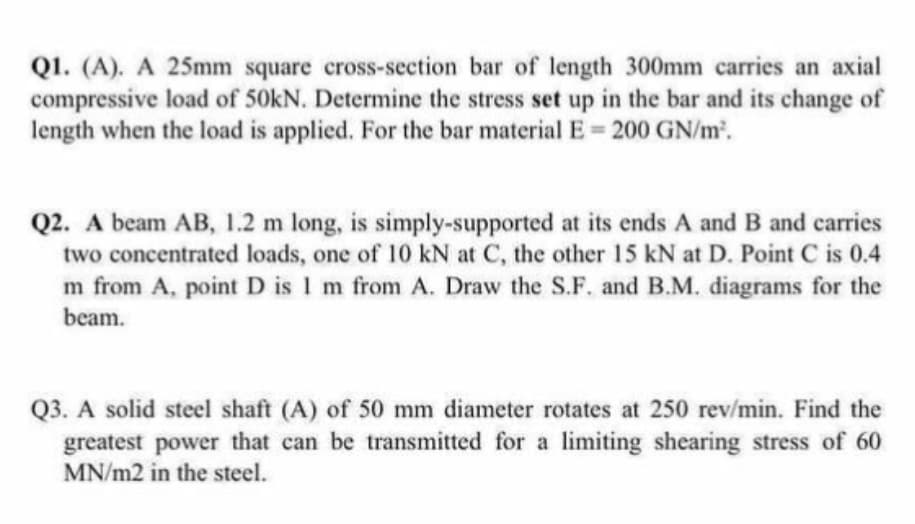Q1. (A). A 25mm square cross-section bar of length 300mm carries an axial
compressive load of 50kN. Determine the stress set up in the bar and its change of
length when the load is applied. For the bar material E= 200 GN/m².
Q2. A beam AB, 1.2 m long, is simply-supported at its ends A and B and carries
two concentrated loads, one of 10 kN at C, the other 15 kN at D. Point C is 0.4
m from A, point D is 1 m from A. Draw the S.F. and B.M. diagrams for the
beam.
Q3. A solid steel shaft (A) of 50 mm diameter rotates at 250 rev/min. Find the
greatest power that can be transmitted for a limiting shearing stress of 60
MN/m2 in the steel.