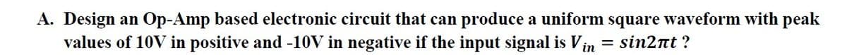 A. Design an Op-Amp based electronic circuit that can produce a uniform square waveform with peak
values of 10V in positive and -10V in negative if the input signal is Vin = sin2nt?
