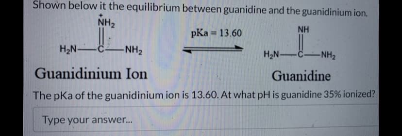 Shown below it the equilibrium between guanidine and the guanidinium ion.
NH₂
NH
pKa = 13.60
H₂N-C-NH₂
H₂N-C-NH₂
Guanidinium Ion
Guanidine
The pKa of the guanidinium ion is 13.60. At what pH is guanidine 35% ionized?
Type your answer...