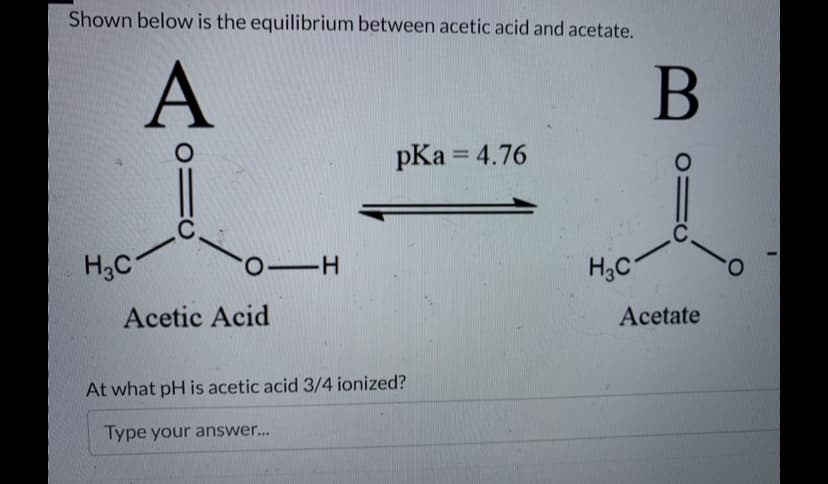 Shown below is the equilibrium between acetic acid and acetate.
A
H₂C
O=
C
O-H
Acetic Acid
pKa = 4.76
At what pH is acetic acid 3/4 ionized?
Type your answer...
H3C
B
=0
C
Acetate
O