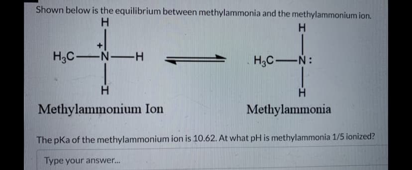 Shown below is the equilibrium between methylammonia and the methylammonium ion.
H
H3C-N-H
H
Methylammonium Ion
H
H₂C-N:
H
Methylammonia
The pKa of the methylammonium ion is 10.62. At what pH is methylammonia 1/5 ionized?
Type your answer...
