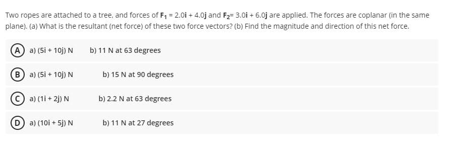 Two ropes are attached to a tree, and forces of F, = 2.0i + 4.0j and F2= 3.0i + 6.0j are applied. The forces are coplanar (in the same
plane). (a) What is the resultant (net force) of these two force vectors? (b) Find the magnitude and direction of this net force.
A a) (5i + 10j) N
b) 11 N at 63 degrees
B a) (5i + 10j) N
b) 15 N at 90 degrees
a) (1i + 2j) N
b) 2.2 N at 63 degrees
D a) (10i + 5j) N
b) 11 N at 27 degrees
