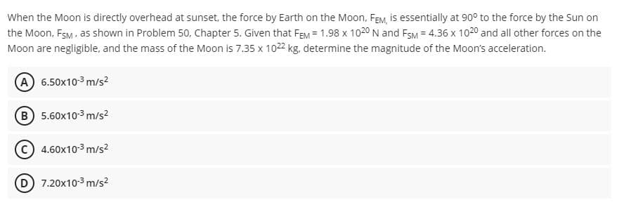 When the Moon is directly overhead at sunset, the force by Earth on the Moon, FEM, is essentially at 90° to the force by the Sun on
the Moon, FsM, as shown in Problem 50, Chapter 5. Given that FEM = 1.98 x 1020 N and FsM = 4.36 x 1020 and all other forces on the
Moon are negligible, and the mass of the Moon is 7.35 x 1022 kg, determine the magnitude of the Moon's acceleration.
A 6.50x10-3 m/s2
B 5.60x10-3 m/s?
C 4.60x10-3 m/s2
D 7.20x10-3 m/s2
