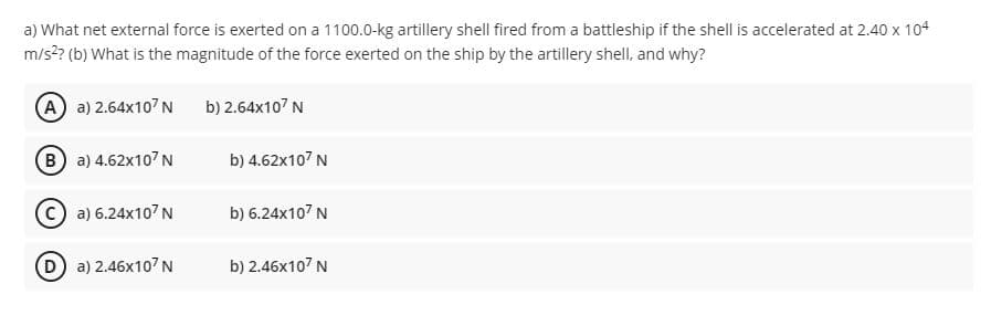 a) What net external force is exerted on a 1100.0-kg artillery shell fired from a battleship if the shell is accelerated at 2.40 x 1o4
m/s?? (b) What is the magnitude of the force exerted on the ship by the artillery shell, and why?
A a) 2.64x107 N
b) 2.64x107 N
B a) 4.62x107 N
b) 4.62x107 N
a) 6.24X107N
b) 6.24x107 N
(D) a) 2.46x107 N
b) 2.46x107 N
