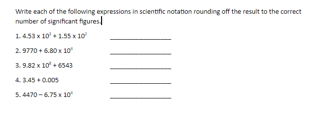 Write each of the following expressions in scientific notation rounding off the result to the correct
number of significant figures.
1. 4.53 x 10' + 1.55 x 10?
2. 9770 + 6.80 x 10°
3. 9.82 x 10° + 6543
4. 3.45 + 0.005
5. 4470 - 6.75 x 10
