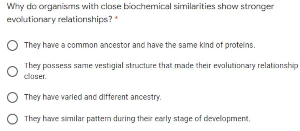 Why do organisms with close biochemical similarities show stronger
evolutionary relationships? *
They have a common ancestor and have the same kind of proteins.
They possess same vestigial structure that made their evolutionary relationship
closer.
O They have varied and different ancestry.
O They have similar pattern during their early stage of development.
