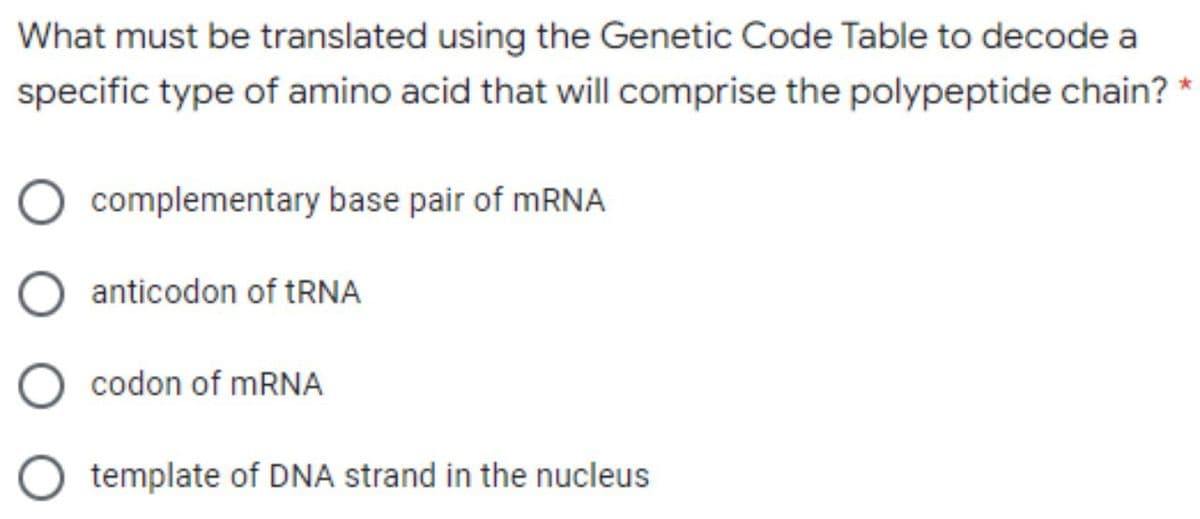 What must be translated using the Genetic Code Table to decode a
specific type of amino acid that will comprise the polypeptide chain? *
complementary base pair of mRNA
anticodon of tRNA
codon of MRNA
template of DNA strand in the nucleus

