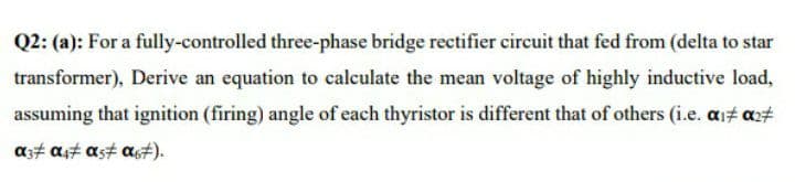 Q2: (a): For a fully-controlled three-phase bridge rectifier circuit that fed from (delta to star
transformer), Derive an equation to calculate the mean voltage of highly inductive load,
assuming that ignition (firing) angle of each thyristor is different that of others (i.e. ait a2#
as# a,t ast a#).
