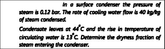 in a surface condenser the pressure of
steam is Q12 bar. The rote of cooling water flow is 40 kgAg
of steam condensed
Condensate teaves at 44°C and dhe rise in termperature of
circuiating water is 13°C Determine the dryness fraction of
steam entering the condenser.
