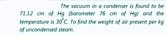 The vacuum in a condenser is found to be
71.12 cm of Hg (barometer 76 cm of Hg) and the
temperature is 30°C. To find the weight of air present per kg
of uncondensed steam.
