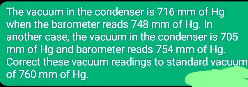 The vacuum in the condenser is 716 mm of Hg
when the barometer reads 748 mm of Hg. In
another case, the vacuum in the condenser is 705
mm of Hg and barometer reads 754 mm of Hg.
Correct these vacuum readings to standard vacuum
of 760 mm of Hg.
