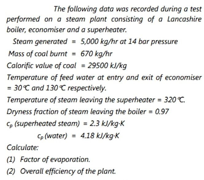 The following data was recorded during a test
performed on a steam plant consisting of a Lancashire
boiler, economiser and a superheater.
Steam generated = 5,000 kg/hr at 14 bar pressure
Mass of coal burnt = 670 kg/hr
%3D
Calorific value of coal = 29500 kJ/kg
Temperature of feed water at entry and exit of economiser
= 30°C and 130 C respectively.
= 320 °C.
Temperature of steam leaving the superheater
Dryness fraction of steam leaving the boiler = 0.97
c, (superheated steam) = 2.3 kJ/kg-K
4.18 kJ/kg-K
Cp (water)
%3D
Calculate:
(1) Factor of evaporation.
(2) Overall efficiency of the plant.
