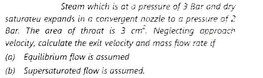 Steam which is at a pressure of 3 Bar ond dry
saturoteu expands in a convergent nozzie to a pressure of 2
Bar. The area of throat is 3 cm. Negiecting approach
velocity, calculate the exit velocity and mass fiow rate if
(a) Equilibrium flow is assumed
(b) Supersaturated flow is assumed.
