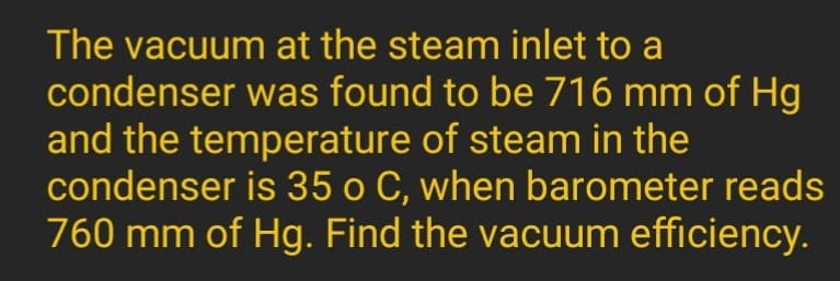 The vacuum at the steam inlet to a
condenser was found to be 716 mm of Hg
and the temperature of steam in the
condenser is 35 o C, when barometer reads
760 mm of Hg. Find the vacuum efficiency.

