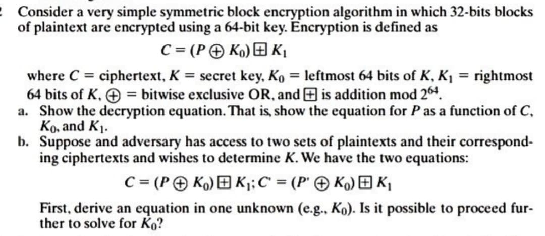 2 Consider a very simple symmetric block encryption algorithm in which 32-bits blocks
of plaintext are encrypted using a 64-bit key. Encryption is defined as
C = (PK₁) K₁
where C = ciphertext, K = secret key, Ko = leftmost 64 bits of K, K₁= rightmost
64 bits of K, = bitwise exclusive OR, and is addition mod 264.
a. Show the decryption equation. That is, show the equation for P as a function of C,
Ko, and K₁.
b. Suppose and adversary has access to two sets of plaintexts and their correspond-
ing ciphertexts and wishes to determine K. We have the two equations:
C = (PK) K₁; C = (PK) K₁
First, derive an equation in one unknown (e.g., Ko). Is it possible to proceed fur-
ther to solve for Ko?