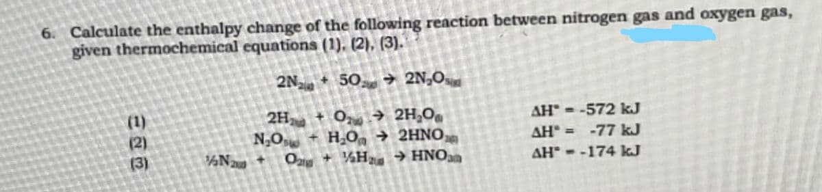 6. Calculate the enthalpy change of the following reaction between nitrogen gas and oxygen gas,
given thermochemical equations (1), (2), (3).
2N+ 50 ➜ 2N₂0
(1)
(3)
N20
2H₂ + 0 → 2H₂O
N₂O + H₂O → 2HNO
O2 + H₂ → HNO
AH" = -572 kJ
AH* = -77 kJ
AH--174 kJ