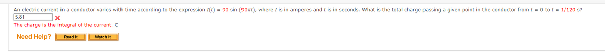 An electric current in a conductor varies with time according to the expression I(t) = 90 sin (90nt), where I is in amperes and t is in seconds. What is the total charge passing a given point in the conductor from t = 0 to t = 1/120 s?
5.81
X
The charge is the integral of the current. C
Need Help?
Watch It
Read It