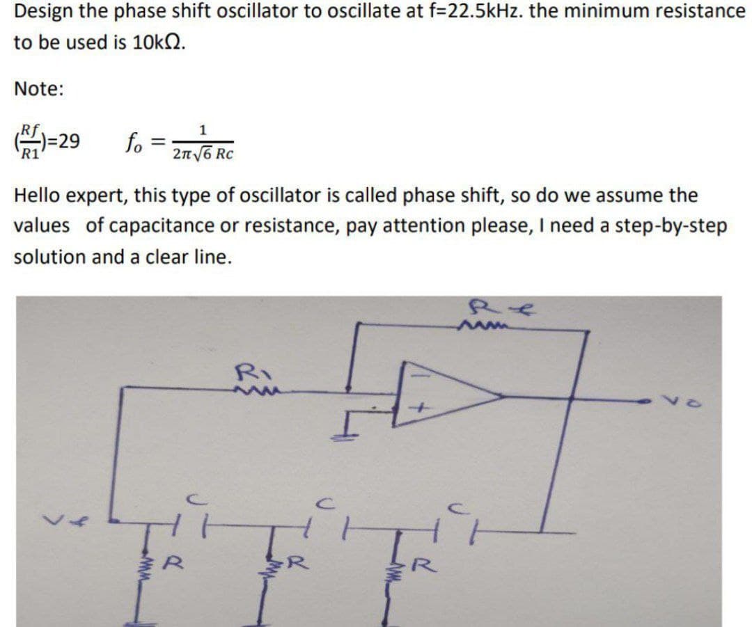 Design the phase shift oscillator to oscillate at f=22.5kHz. the minimum resistance
to be used is 10kQ.
Note:
1
()=29 fo = 276 R
2π√6
Hello expert, this type of oscillator is called phase shift, so do we assume the
values of capacitance or resistance, pay attention please, I need a step-by-step
solution and a clear line.
L
www.
Ri
www