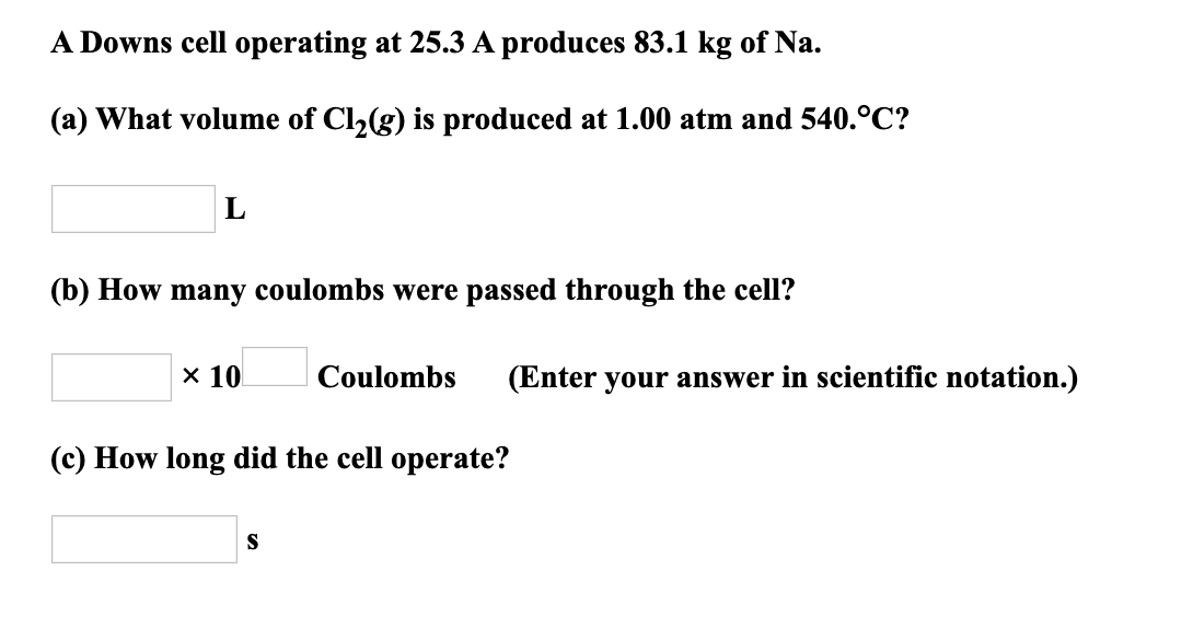 A Downs cell operating at 25.3 A produces 83.1 kg of Na.
(a) What volume of Cl,(g) is produced at 1.00 atm and 540.°C?
(b) How many coulombs were passed through the cell?
x 10
Coulombs
(Enter your answer in scientific notation.)
(c) How long did the cell operate?
