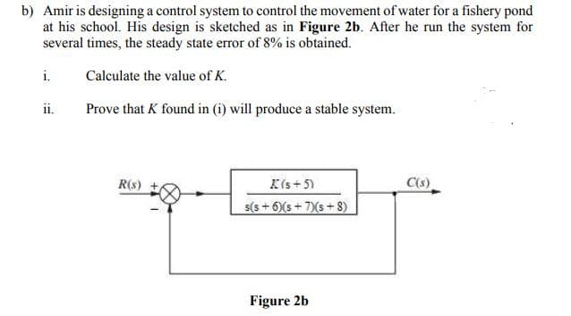 b) Amir is designing a control system to control the movement of water for a fishery pond
at his school. His design is sketched as in Figure 2b. After he run the system for
several times, the steady state error of 8% is obtained.
i.
Calculate the value of K.
ii.
Prove that K found in (i) will produce a stable system.
K(s + 5)
s(s + 6)(s + 7)(s+ 8)
R(s)
C(s)
Figure 2b
