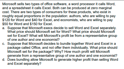 Microsoft sells two types of office software, a word processor it calls Word,
and a spreadsheet it calls Excel. Both can be produced at zero marginal
cost. There are two types of consumers for these products, who exist in
roughly equal proportions in the population: authors, who are willing to pay
$120 for Word and $40 for Excel, and economists, who are willing to pay
$50 for Word and $150 for Excel.
a. Suppose that Microsoft execs decide to sell Word and Excel separately.
What price should Microsoft set for Word? What price should Microsoft
set for Excel? What will Microsoft's profit be from a representative group
of one author and one economist?
c. Suppose that Microsoft decides to bundle together Word and Excel in a
package called Office, and not offer them individually. What price should
Microsoft set for the package? Why? How much profit willI Microsoft
generate from a representative group of one author and one economist?
d. Does bundling allow Microsoft to generate higher profit than selling Word
and Excel separately?
