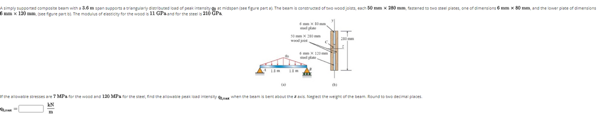 A simply supported composite beam with a 3.6 m span supports a triangularly distributed load of peak intensity go at midspan (see figure part a). The beam is constructed of two wood joists, each 50 mm x 280 mm, fastened to two steel plates, one of dimensions 6 mm x 80 mm, and the lower plate of dimensions
6 mm x 120 mm, (see figure part b). The modulus of elasticity for the wood is 11 GPa and for the steel is 210 GPa.
6 mm x S0 mm
steel plate
50 mm X 280 mm
280 mm
wood joist
6 mm X 120 mm
steel plate
1.8 m
1.8 m
(a)
(b)
If the allowable stresses are 7 MPa for the wood and 120 MPa for the steel, find the allowable peak load intensity gn mer when the beam is bent about the z axis. Neglect the weight of the beam. Round to two decimal places.
kN
40,max
m
