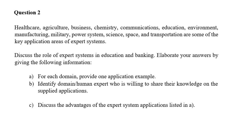 Question 2
Healthcare, agriculture, business, chemistry, communications, education, environment,
manufacturing, military, power system, science, space, and transportation are some of the
key application areas of expert systems.
Discuss the role of expert systems in education and banking. Elaborate your answers by
giving the following information:
a) For each domain, provide one application example.
b) Identify domain/human expert who is willing to share their knowledge on the
supplied applications.
c) Discuss the advantages of the expert system applications listed in a).