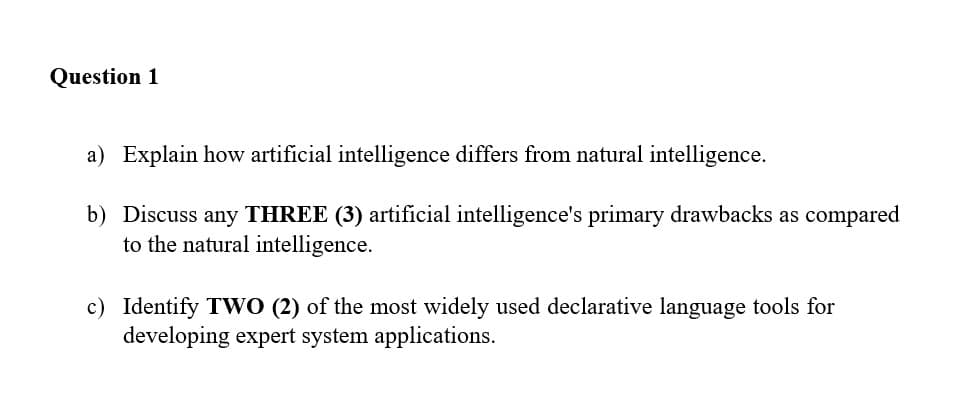 Question 1
a) Explain how artificial intelligence differs from natural intelligence.
b) Discuss any THREE (3) artificial intelligence's primary drawbacks as compared
to the natural intelligence.
c) Identify TWO (2) of the most widely used declarative language tools for
developing expert system applications.