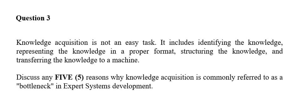 Question 3
Knowledge acquisition is not an easy task. It includes identifying the knowledge,
representing the knowledge in a proper format, structuring the knowledge, and
transferring the knowledge to a machine.
Discuss any FIVE (5) reasons why knowledge acquisition is commonly referred to as a
"bottleneck" in Expert Systems development.