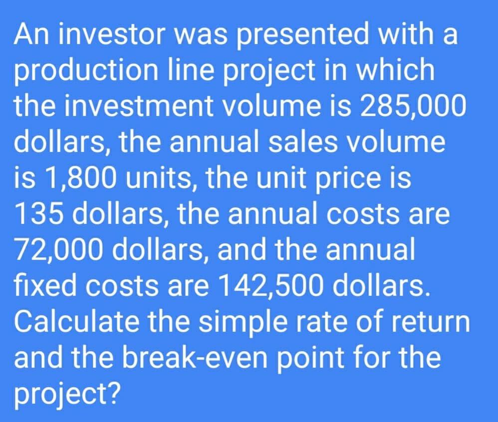 An investor was presented with a
production line project in which
the investment volume is 285,000
dollars, the annual sales volume
is 1,800 units, the unit price is
135 dollars, the annual costs are
72,000 dollars, and the annual
fixed costs are 142,500 dollars.
Calculate the simple rate of return
and the break-even point for the
project?