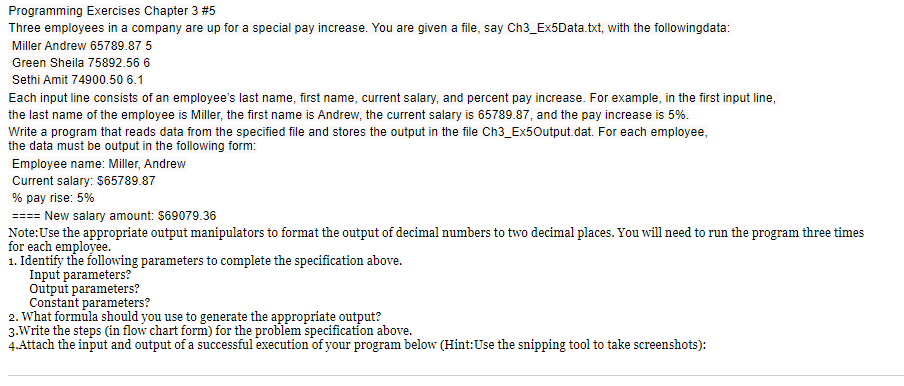 Programming Exercises Chapter 3 #5
Three employees in a company are up for a special pay increase. You are given a file, say Ch3_Ex5Data.txt, with the followingdata:
Miller Andrew 65789.87 5
Green Sheila 75892.56 6
Sethi Amit 74900.50 6.1
Each input line consists of an employee's last name, first name, current salary, and percent pay increase. For example, in the first input line,
the last name of the employee is Miller, the first name is Andrew, the current salary is 65789.87, and the pay increase is 5%.
Write a program that reads data from the specified file and stores the output in the file Ch3_Ex50utput.dat. For each employee,
the data must be output in the following form:
Employee name: Miller, Andrew
Current salary: $65789.87
% pay rise: 5%
==== New salary amount: $69079.36
Note:Use the appropriate output manipulators to format the output of decimal numbers to two decimal places. You will need to run the program three times
for each employee.
1. Identify the following parameters to complete the specification above.
Input parameters?
Output parameters?
Constant parameters?
2. What formula should you use to generate the appropriate output?
3.Write the steps (in flow chart form) for the problem specification above.
4.Attach the input and output of a successful execution of your program below (Hint:Use the snipping tool to take screenshots):
