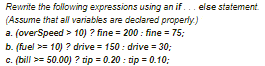 Rewnite the following expressions using an if... else statement.
(Assume that all variables are declared properiy.)
a. (overSpeed > 10) ? fine = 200 : fine = 75;
b. (fuel >= 10) ? drive = 150 : drive = 30;
c. (bill >= 50.00) ? tip = 0.20 : tip = 0.10:
