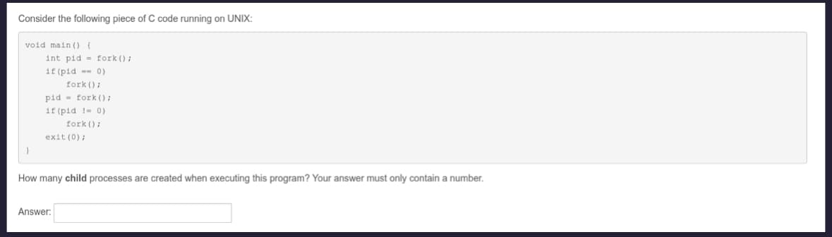 Consider the following piece of C code running on UNIX:
void main() {
int pid fork();
if (pid == 0)
fork();
pid fork();
if (pid != 0)
fork();
exit(0);
How many child processes are created when executing this program? Your answer must only contain a number.
Answer: