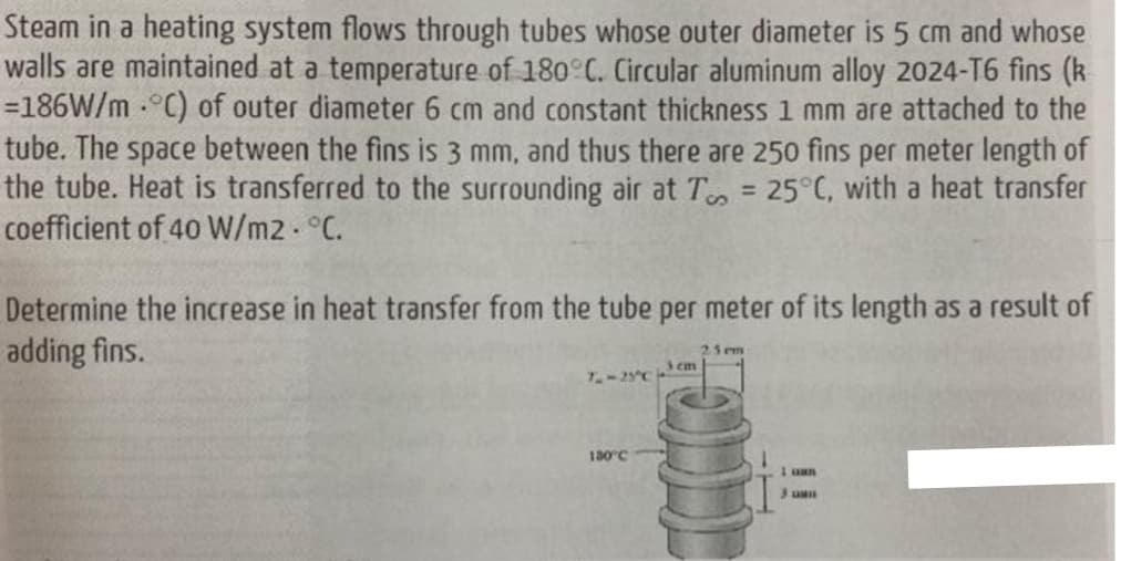 Steam in a heating system flows through tubes whose outer diameter is 5 cm and whose
walls are maintained at a temperature of 180 C. Circular aluminum alloy 2024-T6 fins (k
=186W/m °C) of outer diameter 6 cm and constant thickness 1 mm are attached to the
tube. The space between the fins is 3 mm, and thus there are 250 fins per meter length of
the tube. Heat is transferred to the surrounding air at T = 25°C, with a heat transfer
coefficient of 40 W/m2 °C.
%3D
Determine the increase in heat transfer from the tube per meter of its length as a result of
adding fins.
23em
3em
T-25C
130°C
1 uan

