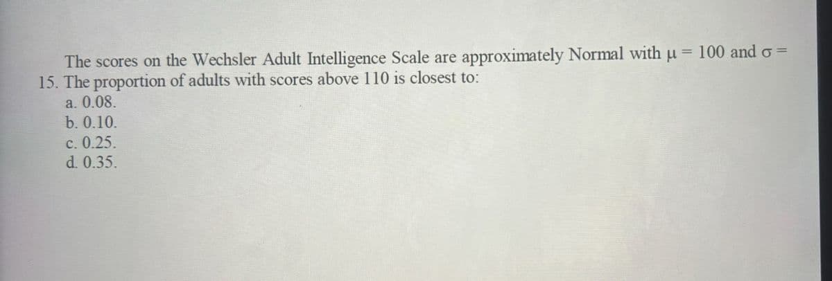 The scores on the Wechsler Adult Intelligence Scale are approximately Normal with u = 100 and σ =
15. The proportion of adults with scores above 110 is closest to:
a. 0.08.
b. 0.10.
c. 0.25.
d. 0.35.