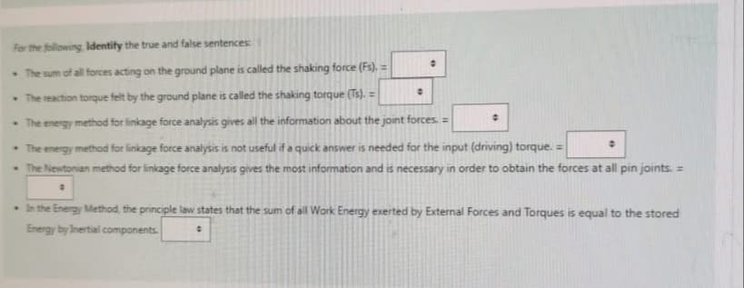 For the following Identify the true and false sentences:
The sum of all forces acting on the ground plane is called the shaking force (Fs), =
• The reaction torque felt by the ground plane is called the shaking torque (Ts). =
• The energy method for linkage force analysis gives all the information about the joint forces. =
• The energy method for linkage force analysis is not useful if a quick answer is needed for the input (driving) torque. =
• The Newtonian method for linkage force analysis gives the most information and is necessary in order to obtain the forces at all pin joints. =
#
0
0
. In the Energy Method, the principle law states that the sum of all Work Energy exerted by External Forces and Torques is equal to the stored
Energy by Inertial components.
0