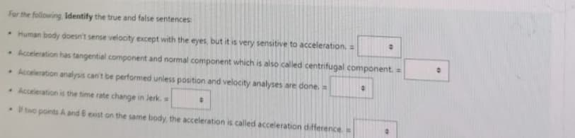 For the following Identify the true and false sentences:
Human body doesn't sense velocity except with the eyes, but it is very sensitive to acceleration. =
Acceleration has tangential component and normal component which is also called centrifugal component. =
Acceleration analysis can't be performed unless position and velocity analyses are done. =
Acceleration is the time rate change in Jerk.
If two points A and B exist on the same body, the acceleration is called acceleration difference. =
0
•
0
"