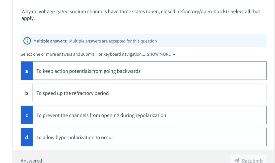 Why do voltage-gated sodium channels have three states (open, closed, refractory/open-block)? Select all that
apply.
Select one or more answers and submit. For keyboard navigation... SHOW MORE ✓
a
b
с
Multiple answers: Multiple answers are accepted for this question
d
To keep action potentials from going backwards
To speed up the refractory period
To prevent the channels from opening during repolarization
To allow hyperpolarization to occur
Answered
Resubmit