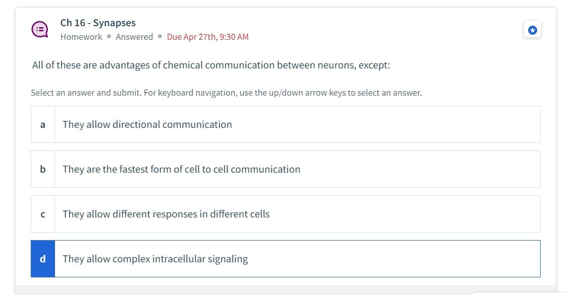 :3
All of these are advantages of chemical communication between neurons, except:
Select an answer and submit. For keyboard navigation, use the up/down arrow keys to select an answer.
a
b
Ch 16-Synapses
Homework Answered Due Apr 27th, 9:30 AM
с
d
They allow directional communication
They are the fastest form of cell to cell communication
They allow different responses in different cells
They allow complex intracellular signaling
