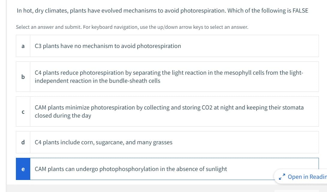 In hot, dry climates, plants have evolved mechanisms to avoid photorespiration. Which of the following is FALSE
Select an answer and submit. For keyboard navigation, use the up/down arrow keys to select an answer.
a
b
с
d
C3 plants have no mechanism to avoid photorespiration
C4 plants reduce photorespiration by separating the light reaction in the mesophyll cells from the light-
independent reaction in the bundle-sheath cells
CAM plants minimize photorespiration by collecting and storing CO2 at night and keeping their stomata
closed during the day
C4 plants include corn, sugarcane, and many grasses
CAM plants can undergo photophosphorylation in the absence of sunlight
7
Open in Readin