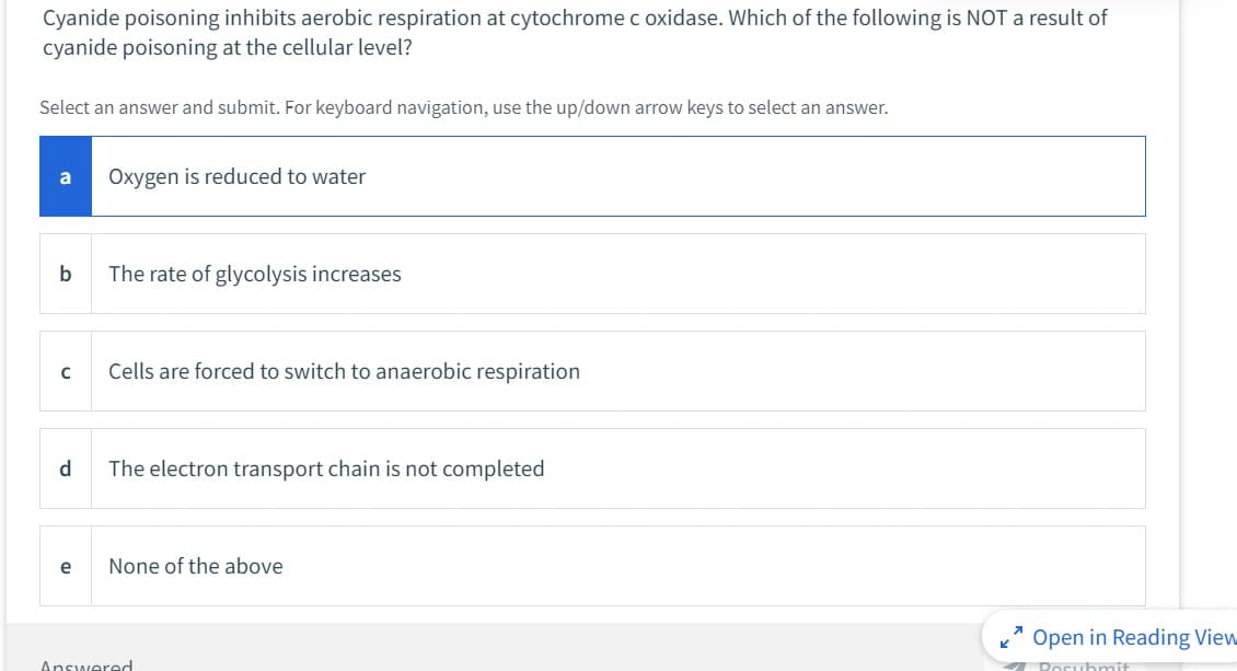 Cyanide poisoning inhibits aerobic respiration at cytochrome c oxidase. Which of the following is NOT a result of
cyanide poisoning at the cellular level?
Select an answer and submit. For keyboard navigation, use the up/down arrow keys to select an answer.
a
b
с
d
e
Oxygen is reduced to water
The rate of glycolysis increases
Cells are forced to switch to anaerobic respiration
The electron transport chain is not completed
None of the above
Answered
K
Open in Reading View
✔Posubmit